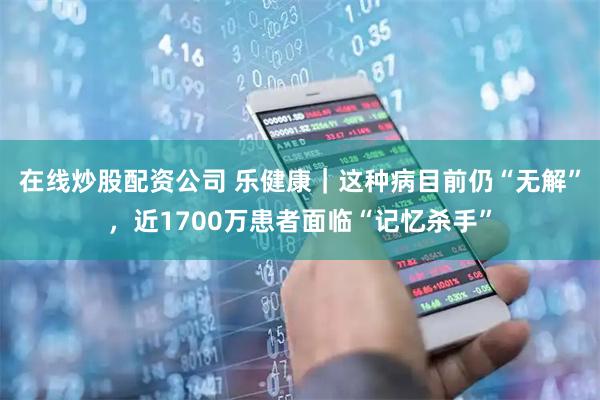 在线炒股配资公司 乐健康｜这种病目前仍“无解”，近1700万患者面临“记忆杀手”