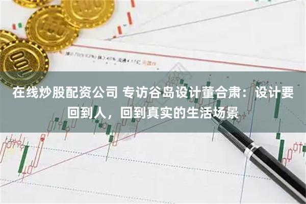 在线炒股配资公司 专访谷岛设计董合肃：设计要回到人，回到真实的生活场景