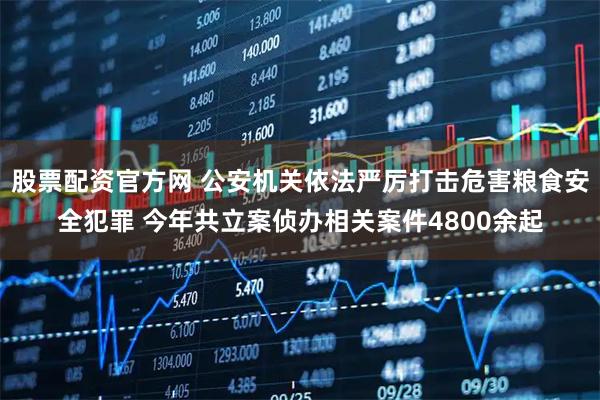 股票配资官方网 公安机关依法严厉打击危害粮食安全犯罪 今年共立案侦办相关案件4800余起