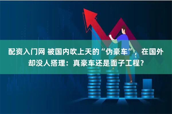 配资入门网 被国内吹上天的“伪豪车”，在国外却没人搭理：真豪车还是面子工程？