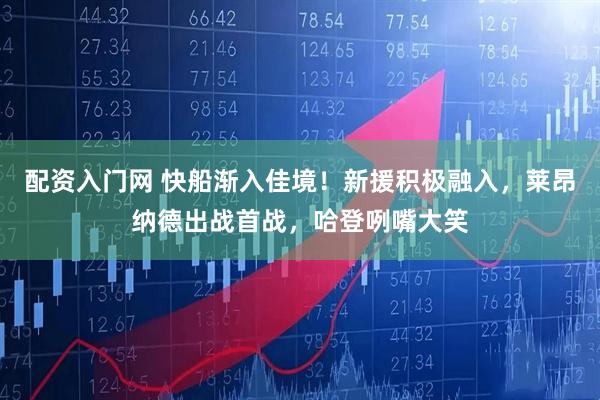 配资入门网 快船渐入佳境！新援积极融入，莱昂纳德出战首战，哈登咧嘴大笑