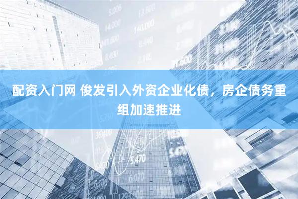 配资入门网 俊发引入外资企业化债，房企债务重组加速推进