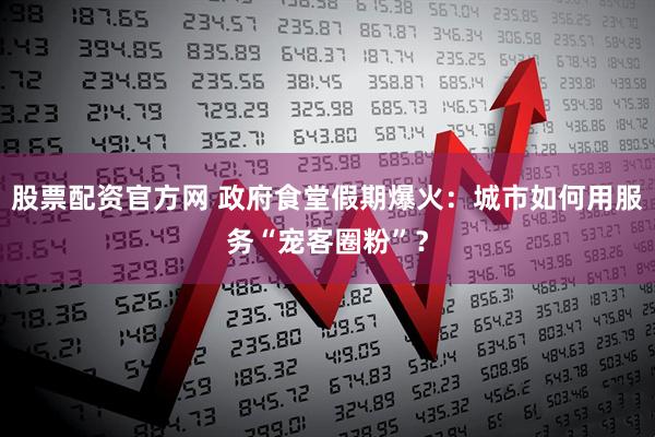股票配资官方网 政府食堂假期爆火：城市如何用服务“宠客圈粉”？