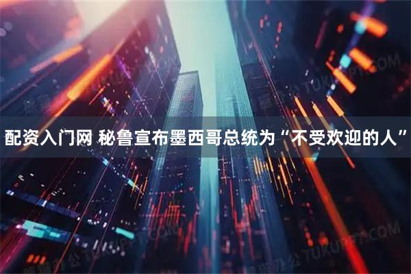 配资入门网 秘鲁宣布墨西哥总统为“不受欢迎的人”