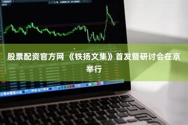 股票配资官方网 《铁扬文集》首发暨研讨会在京举行