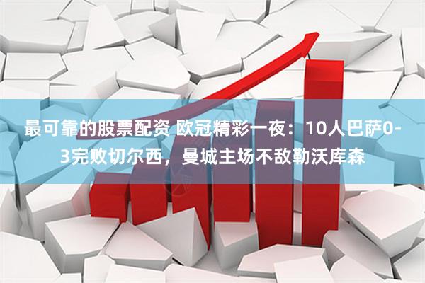 最可靠的股票配资 欧冠精彩一夜：10人巴萨0-3完败切尔西，曼城主场不敌勒沃库森