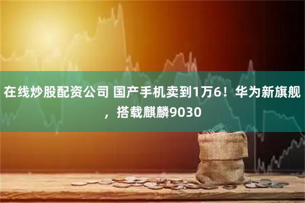 在线炒股配资公司 国产手机卖到1万6！华为新旗舰，搭载麒麟9030
