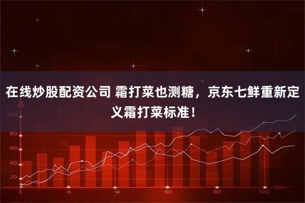在线炒股配资公司 霜打菜也测糖，京东七鲜重新定义霜打菜标准！