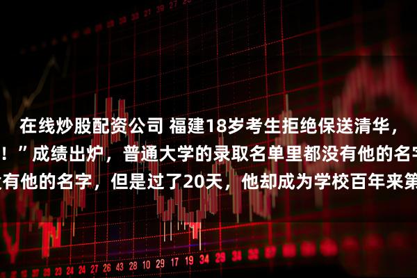 在线炒股配资公司 福建18岁考生拒绝保送清华，校长骂他：“你太狂妄了！”成绩出炉，普通大学的录取名单里都没有他的名字，但是过了20天，他却成为学校百年来第1位“颠覆者”！