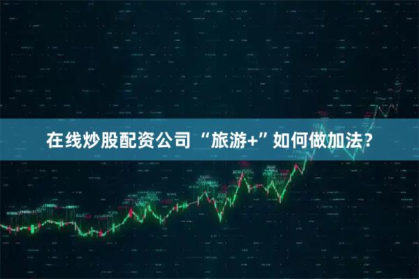 在线炒股配资公司 “旅游+”如何做加法？