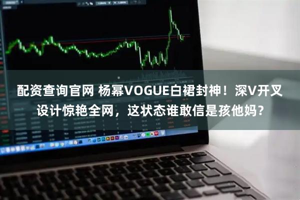 配资查询官网 杨幂VOGUE白裙封神！深V开叉设计惊艳全网，这状态谁敢信是孩他妈？