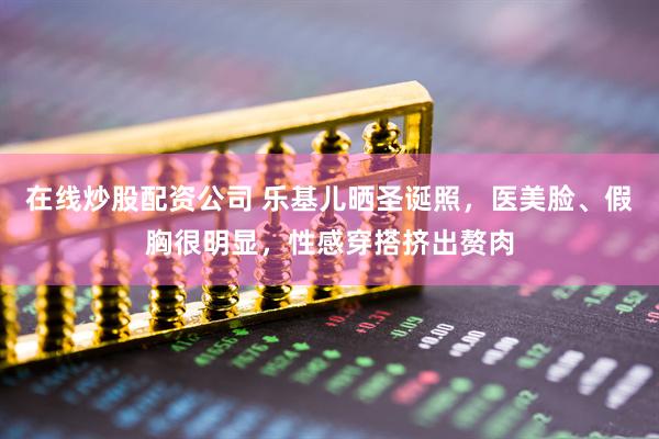 在线炒股配资公司 乐基儿晒圣诞照，医美脸、假胸很明显，性感穿搭挤出赘肉