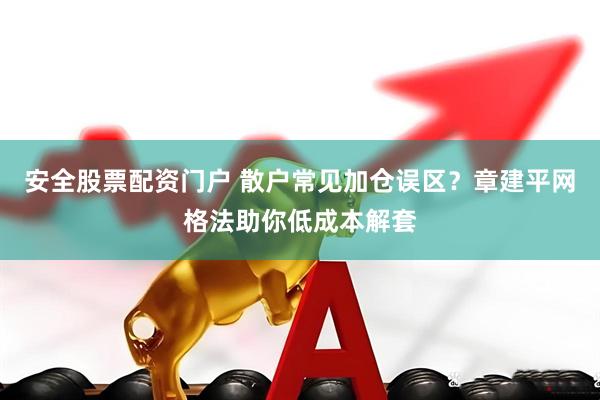 安全股票配资门户 散户常见加仓误区？章建平网格法助你低成本解套