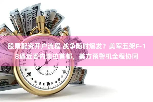 股票配资开户流程 战争随时爆发？美军五架F-18逼近委内瑞拉首都，美方预警机全程协同