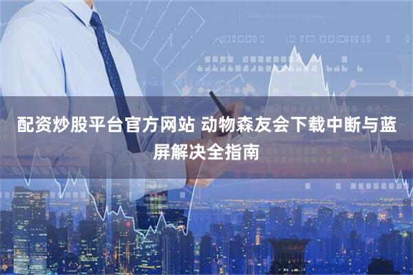 配资炒股平台官方网站 动物森友会下载中断与蓝屏解决全指南