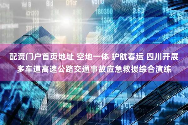 配资门户首页地址 空地一体 护航春运 四川开展多车道高速公路交通事故应急救援综合演练