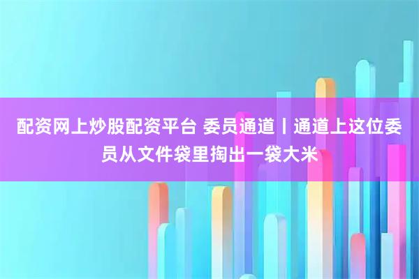 配资网上炒股配资平台 委员通道丨通道上这位委员从文件袋里掏出一袋大米