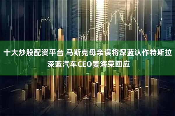 十大炒股配资平台 马斯克母亲误将深蓝认作特斯拉 深蓝汽车CEO姜海荣回应