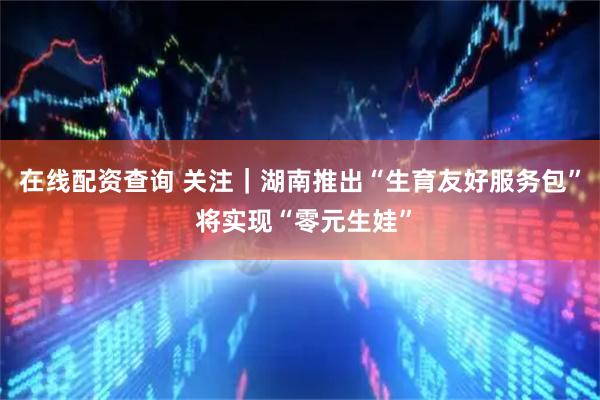 在线配资查询 关注｜湖南推出“生育友好服务包” 将实现“零元生娃”