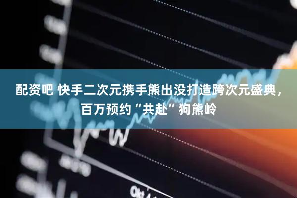 配资吧 快手二次元携手熊出没打造跨次元盛典，百万预约“共赴”狗熊岭