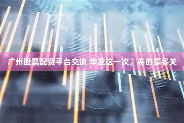 广州股票配资平台交流 华发这一次，卷的是客关