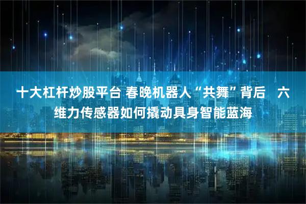 十大杠杆炒股平台 春晚机器人“共舞”背后   六维力传感器如何撬动具身智能蓝海