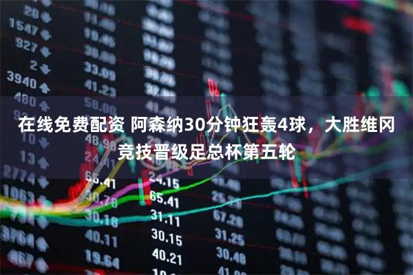 在线免费配资 阿森纳30分钟狂轰4球，大胜维冈竞技晋级足总杯第五轮