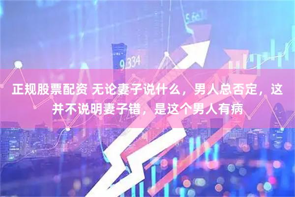 正规股票配资 无论妻子说什么，男人总否定，这并不说明妻子错，是这个男人有病