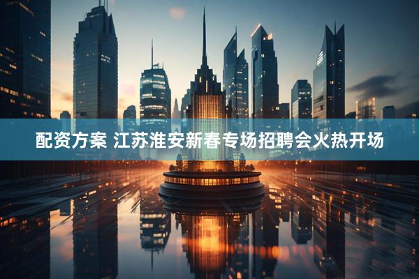 配资方案 江苏淮安新春专场招聘会火热开场