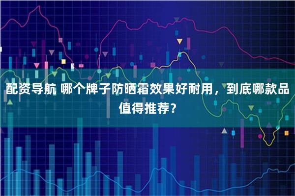 配资导航 哪个牌子防晒霜效果好耐用，到底哪款品值得推荐？