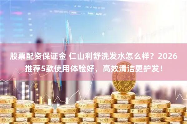 股票配资保证金 仁山利舒洗发水怎么样？2026推荐5款使用体验好，高效清洁更护发！