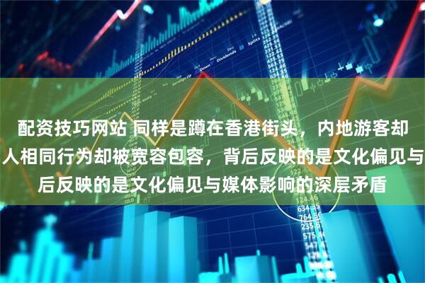 配资技巧网站 同样是蹲在香港街头，内地游客却遭遇特殊对待，外国人相同行为却被宽容包容，背后反映的是文化偏见与媒体影响的深层矛盾