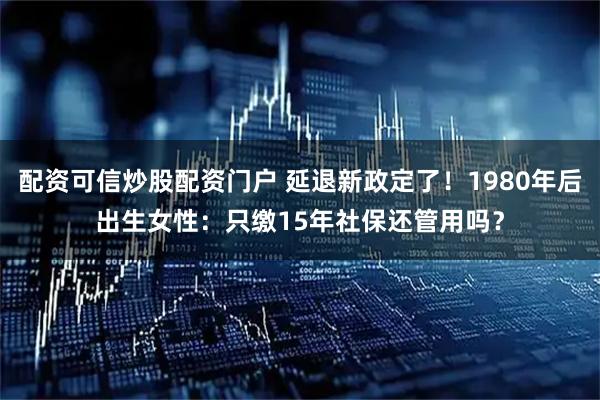 配资可信炒股配资门户 延退新政定了！1980年后出生女性：只缴15年社保还管用吗？
