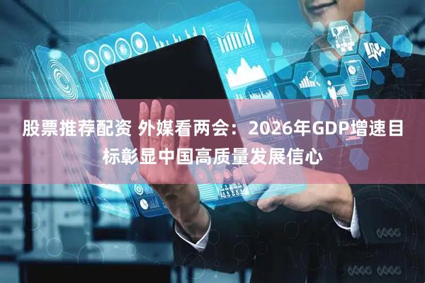 股票推荐配资 外媒看两会：2026年GDP增速目标彰显中国高质量发展信心