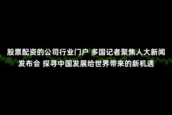股票配资的公司行业门户 多国记者聚焦人大新闻发布会 探寻中国发展给世界带来的新机遇