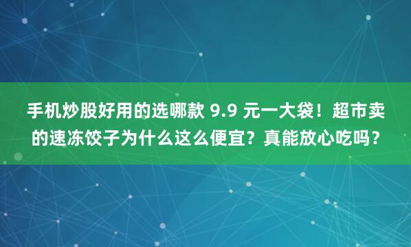手机炒股好用的选哪款 9.9 元一大袋！超市卖的速冻饺子为什么这么便宜？真能放心吃吗？
