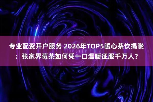 专业配资开户服务 2026年TOP5暖心茶饮揭晓：张家界莓茶如何凭一口温暖征服千万人？