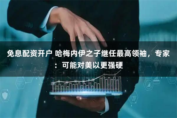 免息配资开户 哈梅内伊之子继任最高领袖，专家：可能对美以更强硬