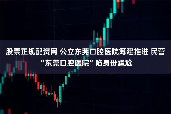 股票正规配资网 公立东莞口腔医院筹建推进 民营“东莞口腔医院”陷身份尴尬