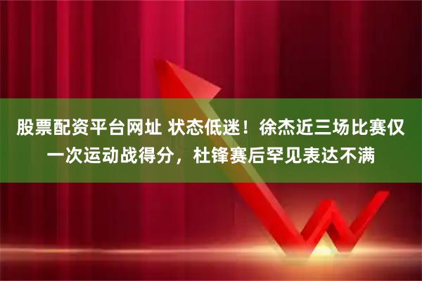 股票配资平台网址 状态低迷！徐杰近三场比赛仅一次运动战得分，杜锋赛后罕见表达不满