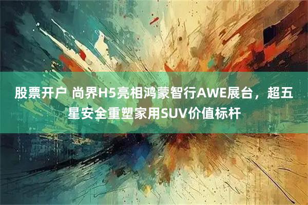 股票开户 尚界H5亮相鸿蒙智行AWE展台，超五星安全重塑家用SUV价值标杆