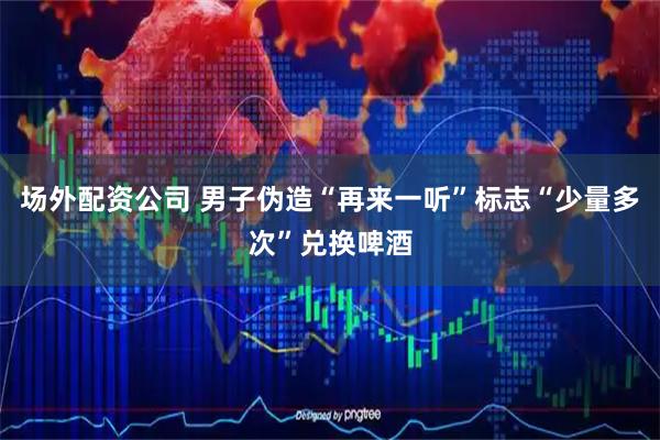 场外配资公司 男子伪造“再来一听”标志“少量多次”兑换啤酒