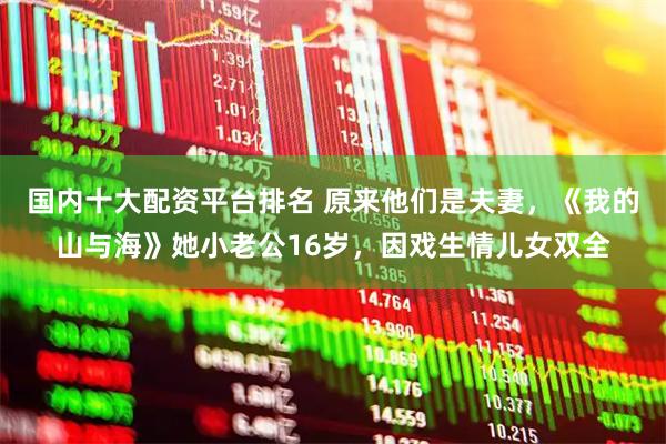 国内十大配资平台排名 原来他们是夫妻，《我的山与海》她小老公16岁，因戏生情儿女双全
