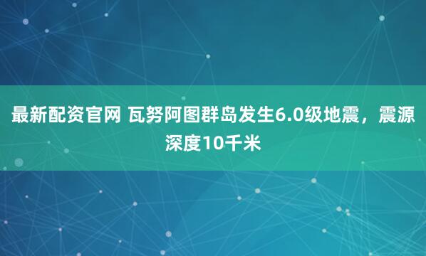 最新配资官网 瓦努阿图群岛发生6.0级地震，震源深度10千米