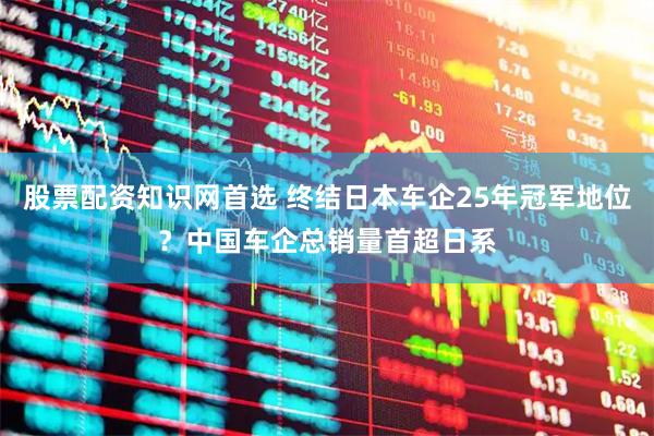 股票配资知识网首选 终结日本车企25年冠军地位？中国车企总销量首超日系