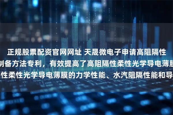 正规股票配资官网网址 天晟微电子申请高阻隔性柔性光学导电薄膜及其制备方法专利，有效提高了高阻隔性柔性光学导电薄膜的力学性能、水汽阻隔性能和导电性能