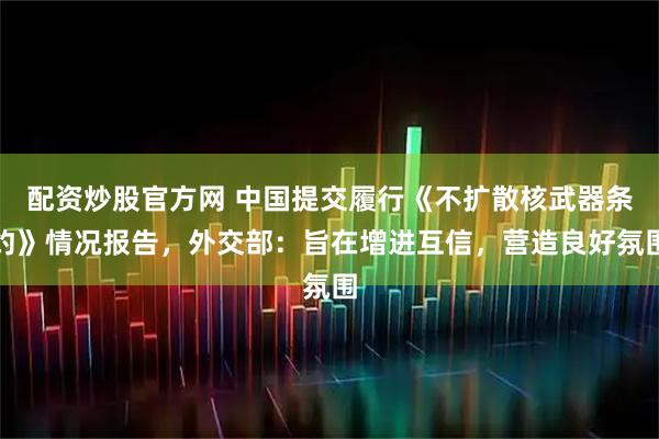 配资炒股官方网 中国提交履行《不扩散核武器条约》情况报告，外交部：旨在增进互信，营造良好氛围