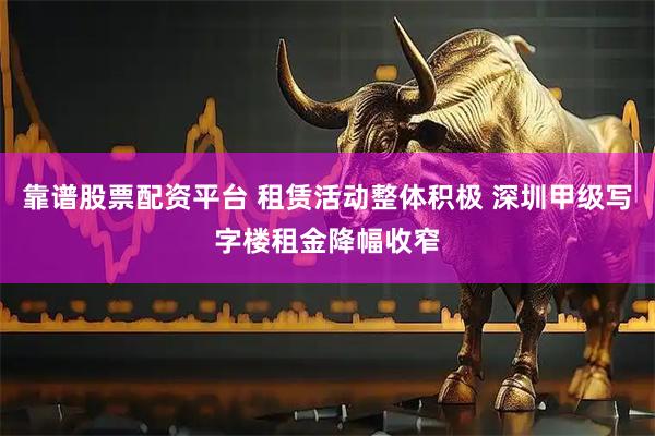 靠谱股票配资平台 租赁活动整体积极 深圳甲级写字楼租金降幅收窄